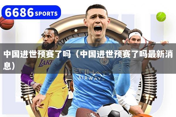 中國進世預賽了嗎（中國進世預賽了嗎最新消息）