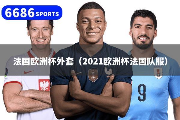 法國歐洲杯外套（2021歐洲杯法國隊服）
