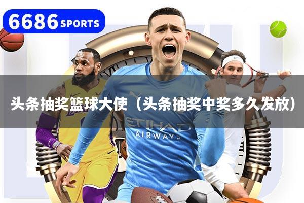 頭條抽獎籃球大使（頭條抽獎中獎多久發(fā)放）