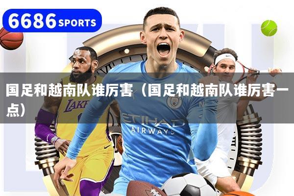國足和越南隊誰厲害（國足和越南隊誰厲害一點）