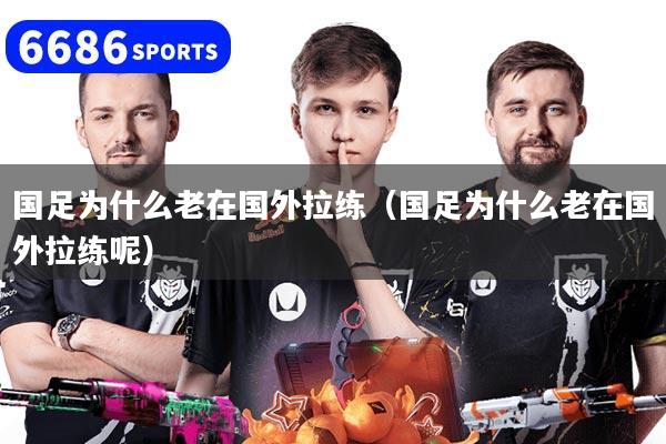 國足為什么老在國外拉練（國足為什么老在國外拉練呢）