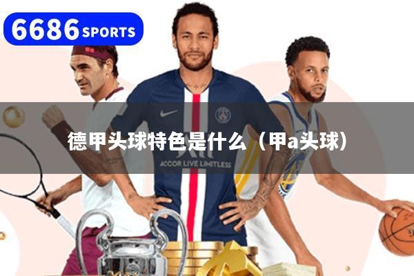 德甲頭球特色是什么（甲a頭球）