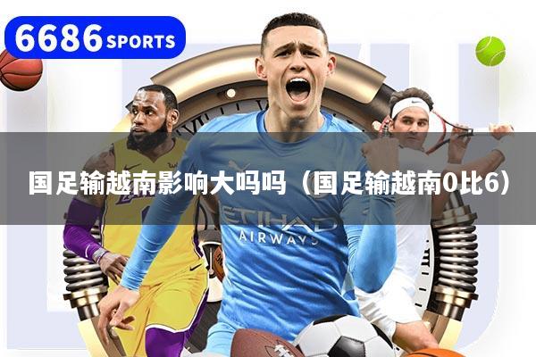 國足輸越南影響大嗎嗎（國足輸越南0比6）