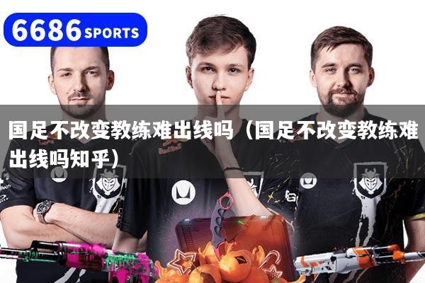 國足不改變教練難出線嗎（國足不改變教練難出線嗎知乎）