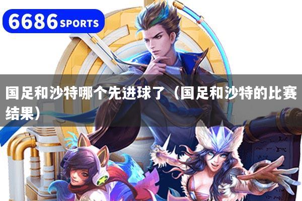 國足和沙特哪個先進球了（國足和沙特的比賽結果）