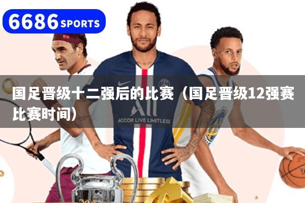國足晉級(jí)十二強(qiáng)后的比賽（國足晉級(jí)12強(qiáng)賽比賽時(shí)間）