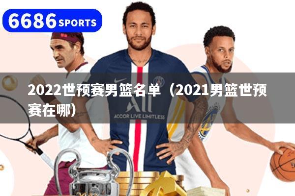 2022世預賽男籃名單（2021男籃世預賽在哪）
