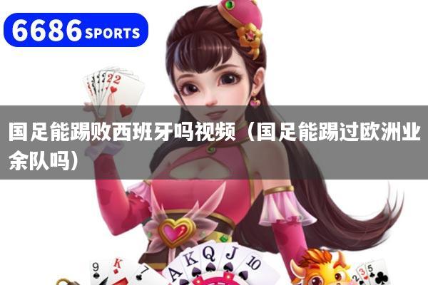 國足能踢敗西班牙嗎視頻(國足能踢過歐洲業余隊嗎)