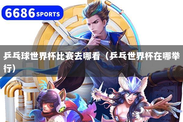乒乓球世界杯比賽去哪看（乒乓世界杯在哪舉行）