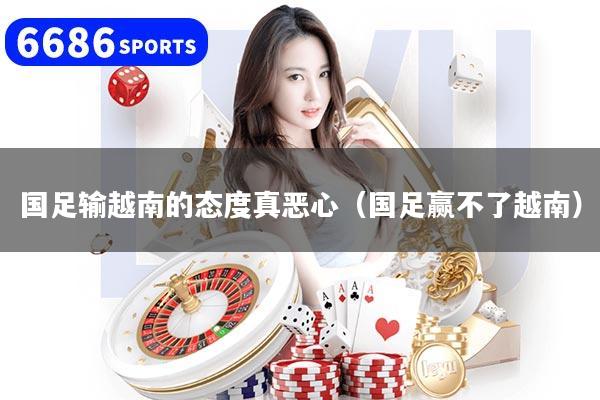 國足輸越南的態度真惡心（國足贏不了越南）