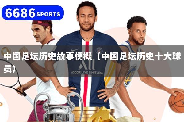 中國(guó)足壇歷史故事梗概（中國(guó)足壇歷史十大球員）