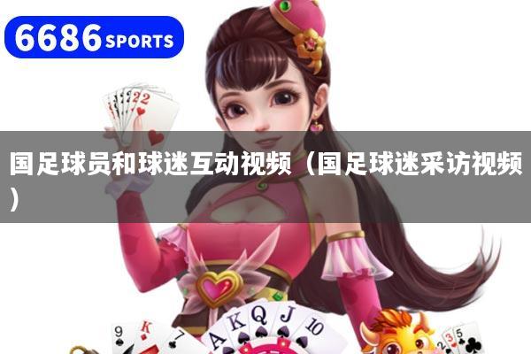 國足球員和球迷互動視頻（國足球迷采訪視頻）