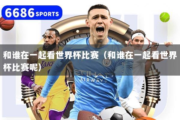 和誰在一起看世界杯比賽（和誰在一起看世界杯比賽呢）