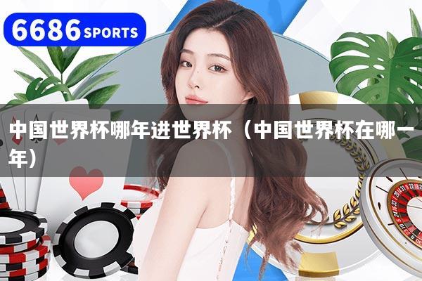 中國(guó)世界杯哪年進(jìn)世界杯（中國(guó)世界杯在哪一年）