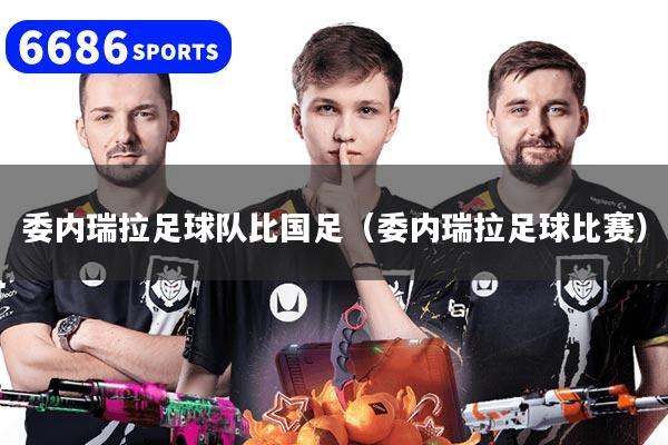 委內(nèi)瑞拉足球隊比國足（委內(nèi)瑞拉足球比賽）