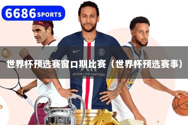 世界杯預選賽窗口期比賽（世界杯預選賽事）