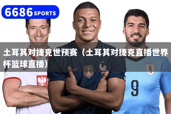 土耳其對捷克世預賽（土耳其對捷克直播世界杯籃球直播）