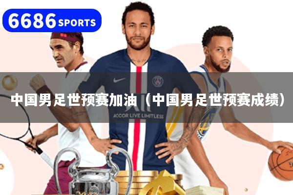 中國男足世預賽加油（中國男足世預賽成績）