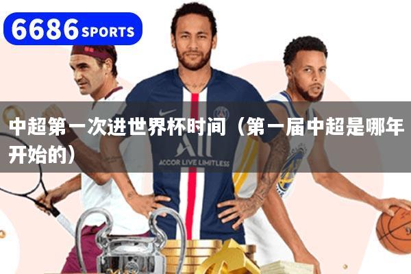 中超第一次進世界杯時間（第一屆中超是哪年開始的）